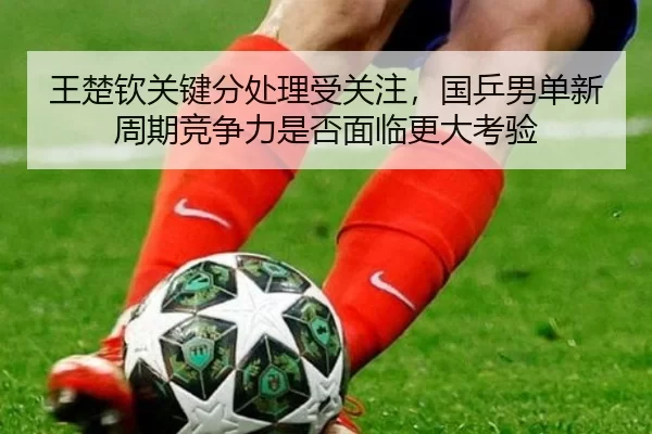 王楚钦关键分处理受关注，国乒男单新周期竞争力是否面临更大考验
