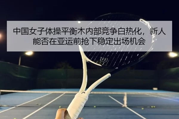 中国女子体操平衡木内部竞争白热化，新人能否在亚运前抢下稳定出场机会